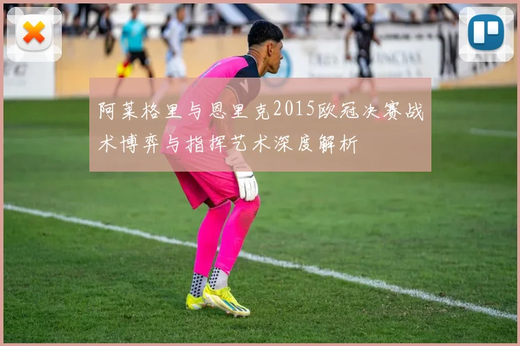 阿莱格里与恩里克2015欧冠决赛战术博弈与指挥艺术深度解析