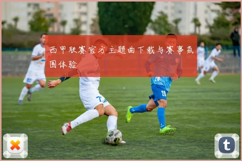 西甲联赛官方主题曲下载与赛事氛围体验