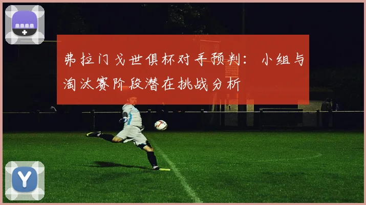 弗拉门戈世俱杯对手预判：小组与淘汰赛阶段潜在挑战分析