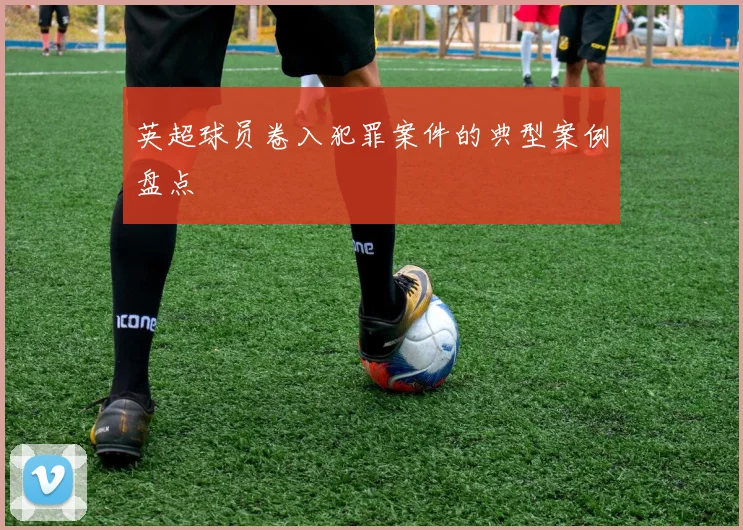 英超球员卷入犯罪案件的典型案例盘点