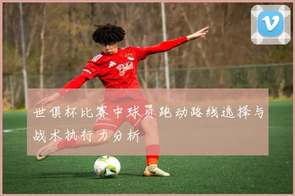 世俱杯比赛中球员跑动路线选择与战术执行力分析